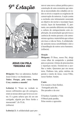 9ª Estação                                  mover uma nova cultura política para a
                                               construção de uma economia que aten-
                                               da as necessidades dos cidadãos em to-
                                               dos os níveis e respeite as exigências de
                                               conservação da natureza. A ação contra
                                               a exclusão esta intimamente associada
                                               ao objetivo de recriar e recompor laços
                                               sociais, laços de humanidade. É, por-
                                               tanto, um caminho diferente em relação
                                               a cultura do enriquecimento com ex-
                                               ploração, da acumulação que provoca a
                                               carência de muitas pessoas e do consu-
                                               mismo egoísta e materialista que coloca
                                               em risco a vida na Terra. A solidarieda-
                                               de aumenta nossa sensibilidade à dor e
                                               à humilhação de outros seres humanos.
                                               (silêncio)

                                               Oração
                                               Dirigente: Ó Deus, nosso Pai, dirigi
                                               vosso olhar de compaixão e piedade
       JESUS CAI PELA                          para as pessoas vítimas de preconceitos
        TERCEIRA VEZ                           e injustiças raciais. Ensinai-nos a aco-
                                               lher a todos. Queremos paz em nossa
                                               terra. Pedimos isto, pelos méritos da
Dirigente: Nos vos adoramos, Senhor            paixão e morte de Jesus, vosso Filho,
Jesus Cristo e vos bendizemos.                 nosso Senhor. Amém.
Todos: Porque, pela vossa Santa
Cruz, remistes o mundo!                        Canto
                                               Cai exausto o bom Senhor,
Leitor(a) 1: “Eram na verdade os               Esmagado pela dor,
nossos sofrimentos que ele carregava,          Dos pecados e da cruz
eram as nossas dores que levava as cos-
tas. E a gente achava que ele era um           Ó Senhor, Caminho e Vida
castigado, alguém por Deus ferido e            O Brasil pede perdão,
massacrado”. (Is 53,4).                        Pelas mortes e agressões
(silêncio)

Leitor(a) 2: A solidariedade quer pro-
                                          50
 