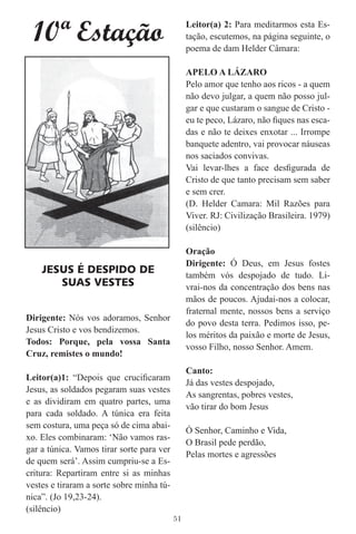 10ª Estação                                   Leitor(a) 2: Para meditarmos esta Es-
                                                tação, escutemos, na página seguinte, o
                                                poema de dam Helder Câmara:

                                                APELO A LÁZARO
                                                Pelo amor que tenho aos ricos - a quem
                                                não devo julgar, a quem não posso jul-
                                                gar e que custaram o sangue de Cristo -
                                                eu te peco, Lázaro, não ﬁques nas esca-
                                                das e não te deixes enxotar ... Irrompe
                                                banquete adentro, vai provocar náuseas
                                                nos saciados convivas.
                                                Vai levar-lhes a face desﬁgurada de
                                                Cristo de que tanto precisam sem saber
                                                e sem crer.
                                                (D. Helder Camara: Mil Razões para
                                                Viver. RJ: Civilização Brasileira. 1979)
                                                (silêncio)

                                                Oração
                                                Dirigente: Ó Deus, em Jesus fostes
    JESUS É DESPIDO DE                          também vós despojado de tudo. Li-
       SUAS VESTES                              vrai-nos da concentração dos bens nas
                                                mãos de poucos. Ajudai-nos a colocar,
                                                fraternal mente, nossos bens a serviço
Dirigente: Nós vos adoramos, Senhor
                                                do povo desta terra. Pedimos isso, pe-
Jesus Cristo e vos bendizemos.
                                                los méritos da paixão e morte de Jesus,
Todos: Porque, pela vossa Santa
                                                vosso Filho, nosso Senhor. Amem.
Cruz, remistes o mundo!
                                                Canto:
Leitor(a)1: “Depois que cruciﬁcaram
                                                Já das vestes despojado,
Jesus, as soldados pegaram suas vestes
                                                As sangrentas, pobres vestes,
e as dividiram em quatro partes, uma
                                                vão tirar do bom Jesus
para cada soldado. A túnica era feita
sem costura, uma peça só de cima abai-
                                                Ó Senhor, Caminho e Vida,
xo. Eles combinaram: ‘Não vamos ras-
                                                O Brasil pede perdão,
gar a túnica. Vamos tirar sorte para ver
                                                Pelas mortes e agressões
de quem será’. Assim cumpriu-se a Es-
critura: Repartiram entre si as minhas
vestes e tiraram a sorte sobre minha tú-
nica”. (Jo 19,23-24).
(silêncio)
                                           51
 