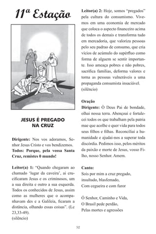11ª Estação                                 Leitor(a) 2: Hoje, somos “pregados”
                                             pela cultura do consumismo. Vive-
                                             mos em uma economia de mercado
                                             que coloca o aspecto ﬁnanceiro acima
                                             de todos os demais e transforma tudo
                                             em mercadoria, que valoriza pessoas
                                             pelo seu padrao de consumo, que cria
                                             vícios de acúmulo do supérﬂuo como
                                             forma de alguem se sentir importan-
                                             te. Isso ameaça pobres e não pobres,
                                             sacriﬁca famílias, deforma valores e
                                             torna as pessoas vulneráveis a uma
                                             propaganda consumista insaciável.
                                             (silêncio)

                                             Oração
                                             Dirigente: Ò Deus Pai de bondade,
                                             olhai nossa terra. Abençoai e fortale-
     JESUS É PREGADO                         cei todos os que trabalham pela patria
         NA CRUZ                             mae que acolhe e quer vida para todos
                                             seus ﬁlhos e ﬁlhas. Reconciliai a hu-
Dirigente: Nos vos adoramos, Se-             manidade e ajudai-nos a superar toda
nhor Jesus Cristo e vos bendizemos.          discórdia. Pedimos isso, pelos méritos
Todos: Porque, pela vossa Santa              da paixão e morte de Jesus, vosso Fi-
Cruz, remistes 0 mundo!                      lho, nosso Senhor. Amem.

Leitor(a) 1: “Quando chegaram ao             Canto:
chamado ‘lugar da caveira’, ai cru-          Sois por mim a cruz pregado,
ciﬁcaram Jesus e os criminosos, um           insultado, blasfemado,
a sua direita e outro a sua esquerda.        Com cegueira e com furor
Todos os conhecidos de Jesus, assim
como as mulheres que o acompa-
                                             Ó Senhor, Caminho e Vida,
nhavam des e a Galileia, ﬁcaram a
                                             O Brasil pede perdão,
distância, olhando essas coisas”. (Lc
                                             Pelas mortes e agressões
23,33-49).
(silêncio)

                                        52
 