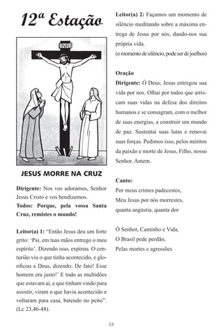 12ª Estação
                                                 Leitor(a) 2: Façamos um momento de
                                                 silêncio meditando sobre a máxima en-
                                                 trega de Jesus por nós, dando-nos sua
                                                 própria vida.
                                                 (o momento de silêncio, pode ser de joelhos)


                                                 Oração
                                                 Dirigente: Ó Deus, Jesus entregou sua
                                                 vida por nos. Olhai por todos que arris-
                                                 cam suas vidas na defesa dos direitos
                                                 humanos e se consagram, com o melhor
                                                 de suas energias, a construir um mundo
                                                 de paz. Sustentai suas lutas e renovai
                                                 suas forças. Pedimos isso, pelos méritos
                                                 da paixão e morte de Jesus, Filho, nosso
                                                 Senhor. Amem.

  JESUS MORRE NA CRUZ
                                                 Canto:
Dirigente: Nos vos adoramos, Senhor              Por meus crimes padecestes,
Jesus Cristo e vos bendizemos.
                                                 Meu Jesus por nós morrestes,
Todos: Porque, pela vossa Santa
                                                 quanta angústia, quanta dor
Cruz, remistes o mundo!


Leitor(a) 1: “Então Jesus deu um forte           Ó Senhor, Caminho e Vida,
grito: ‘Pai, em tuas mãos entrego o meu          O Brasil pede perdão,
espírito’. Dizendo isso, expirou. O cen-         Pelas mortes e agressões
turião viu o que tinha acontecido, e glo-
riﬁcou a Deus, dizendo: De fato! Esse
homem era justo!’ E todo as multidões
que estavam ai, e que tinham vindo para
assistir, viram o que havia acontecido e
voltaram para casa, batendo no peito”.
(Lc 23,46-48).

                                            53
 
