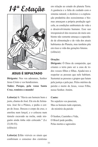 14ª Estação
                                                em relação ao estado do planeta Terra.
                                                A ganância e a falta de cuidado com o
                                                sistema natural, o desleixo e a explora-
                                                ção predatória dos ecossistemas e bio-
                                                mas ameaçam a própria produção agrí-
                                                cola, as condições ambientais de vida e
                                                o desenvolvimento humano. Esse uso
                                                irresponsável dos recursos do meio am-
                                                biente não somente ameaça a capacida-
                                                de de alimentação e de vida dos atuais
                                                habitantes do Planeta, mas também põe
                                                em risco a vida das gerações futuras.
                                                (silêncio)


                                                Oração:
                                                Dirigente: Ó Deus de compaixão, que
                                                criastes a terra para ser a casa de to-
                                                dos vossos ﬁlhos e ﬁlhas. Ajudai-nos a
    JESUS É SEPULTADO                           respeitar as pessoas que nele habitam.
Dirigente: Nos vos adoramos, Senhor             Sustentai as pessoas e grupos que lutam
Jesus Cristo e vos bendizemos.                  pela justiça e pela paz. Pelos méritos da
Todos: Porque, pela vossa Santa                 paixão e morte de Jesus, vosso Filho,
Cruz, remistes o mundo!                         nosso Senhor. Amém.

Leitor(a) 1: “Havia um homem bom e              Canto:
justo, chama do José. Ele era de Arima-         No sepulcro vos puseram,
teia. José foi a Pilatos, e pediu o cor-        Mas os homens tudo esperam,
po de Jesus. Desceu o corpo da cruz, o          do mistério da paixão
enrolou num lençol, e o colocou num
túmulo escavado na rocha, onde nin-             Ó Senhor, Caminho e Vida,
guém ainda tinha sido colocado.” (Lc            O Brasil pede perdão,
23,50-53).                                      Pelas mortes e agressões
(silêncio)


Leitor(a) 2:São visíveis os sinais que
conﬁrmam o consenso dos cientistas
                                           55
 