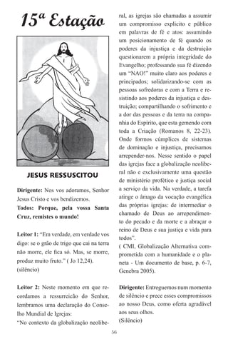15ª Estação                                     ral, as igrejas são ehamadas a assumir
                                                 um compromisso explicito e público
                                                 em palavras de fé e atos: assumindo
                                                 um posicionamento de fé quando os
                                                 poderes da injustiça e da destruição
                                                 questionarem a própria integridade do
                                                 Evangelho; professando sua fé dizendo
                                                 um “NAO!” muito claro aos poderes e
                                                 principados; solidarizando-se com as
                                                 pessoas sofredoras e com a Terra e re-
                                                 sistindo aos poderes da injustiça e des-
                                                 truição; compartilhando o sofrimento e
                                                 a dor das pessoas e da terra na compa-
                                                 nhia do Espírito, que esta gemendo com
                                                 toda a Criação (Romanos 8, 22-23).
                                                 Onde formos cúmplices de sistemas
                                                 de dominação e injustiça, precisamos
                                                 arrepender-nos. Nesse sentido o papel
                                                 das igrejas face a globalização neolibe-
                                                 ral não e exclusivamente uma questão
    JESUS RESSUSCITOU
                                                 de ministério profético e justiça social
Dirigente: Nos vos adoramos, Senhor              a serviço da vida. Na verdade, a tarefa
Jesus Cristo e vos bendizemos.                   atinge o âmago da vocação evangélica
Todos: Porque, pela vossa Santa                  das próprias igrejas: de intermediar o
                                                 chamado de Deus ao arrependimen-
Cruz, remistes o mundo!
                                                 to do pecado e da morte e a abraçar o
                                                 reino de Deus e sua justiça e vida para
Leitor 1: “Em verdade, em verdade vos
                                                 todos”.
digo: se o grão de trigo que cai na terra
                                                 ( CMI, Globalização Alternativa com-
não morre, ele ﬁca só. Mas, se morre,            prometida com a humanidade e o pla-
produz muito fruto.” ( Jo 12,24).                neta - Um documento de base, p. 6-7,
(silêncio)                                       Genebra 2005).

Leitor 2: Neste momento em que re-               Dirigente: Entreguemos num momento
cordamos a ressurreicão do Senhor,               de silêncio e prece esses compromissos
lembramos uma declaração do Conse-               ao nosso Deus, como oferta agradável
lho Mundial de Igrejas:                          aos seus olhos.
“No contexto da globalização neolibe-            (Silêncio)
                                            56
 