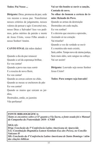 Todos: Pai Nosso ...                            Vai ser tão bonito se ouvir a canção,
                                                Cantada de novo.
Dirigente: Deus, promessa de paz, sede          No olhar do homem a certeza do ir-
vos mesmo a nossa paz. Transformai              mão: Reinado do Povo.
nossos critérios de julgamento, nossos          Quando as armas da destruição
valores de pensar e agir. Convertei-nos,        Destruídas em cada nação,
nosso Deus e Salvador! Isso vos pedi-           Eu vou sonhar!
mos, pelos méritos da paixão e morte            E a decreta que encerra a opressão,
de Jesus Cristo, vosso Filho amado e            Assinado só no coração
nosso Senhor! Amém.                             Vai triunfar!
                                                Quando a voz da verdade se ouvir
CANTO FINAL (de mãos dadas)                     E a mentira não mais existir,
                                                Será, enﬁm. Tempo novo de eterna justiça,
Quando a dia da paz renascer                    Sem mais ódio, sem sangue ou cobiça:
Quando a sol da esperança brilhar,              Vai ser assim!
Eu vou cantar!
Quando a povo nas ruas sorrir                   Dirigente: Louvado seja nosso Senhor
E a roseira de novo ﬂorir,                      Jesus Cristo!
Eu vou cantar!
Quando as cercas caírem no chão,                Todos: Para sempre seja louvado!
Quando as mesas se encherem de pão
Eu vou cantar!
Quando as muros que cercam as jar-
dins,
Destruídos, então, os jasmins
Vão perfumar!



FONTE BIBLIOGRÁFICA:
Tanto os encontros sobre a CF quanto a Via Sacra, a fonte usada foi o Manual
da Campanha da Fraternidade 2010 - CNBB

SIGLAS:
DAp: Conclusão da 5ª Conferência Latino Americana de Aparecida
LG: Constituição Dogmática Lumen Gentium (Luz dos Povos), no Concílio
Vaticano II
SD: Conclusão da 4ª Conferência Latino Americana de Santo Domingo / além
das citações bíblicas
                                           57
 