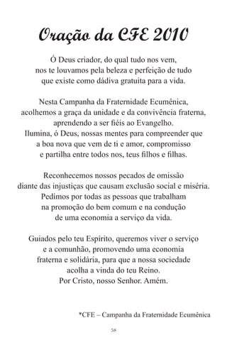 Oração da CFE 2010
          Ó Deus criador, do qual tudo nos vem,
     nos te louvamos pela beleza e perfeição de tudo
      que existe como dádiva gratuita para a vida.

      Nesta Campanha da Fraternidade Ecumênica,
 acolhemos a graça da unidade e da convivência fraterna,
           aprendendo a ser ﬁéis ao Evangelho.
  Ilumina, ó Deus, nossas mentes para compreender que
     a boa nova que vem de ti e amor, compromisso
      e partilha entre todos nos, teus ﬁlhos e ﬁlhas.

        Reconhecemos nossos pecados de omissão
diante das injustiças que causam exclusão social e miséria.
       Pedimos por todas as pessoas que trabalham
       na promoção do bem comum e na condução
            de uma economia a serviço da vida.

   Guiados pelo teu Espírito, queremos viver o serviço
       e a comunhão, promovendo uma economia
     fraterna e solidária, para que a nossa sociedade
               acolha a vinda do teu Reino.
            Por Cristo, nosso Senhor. Amém.



                  *CFE – Campanha da Fraternidade Ecumênica

                            58
 