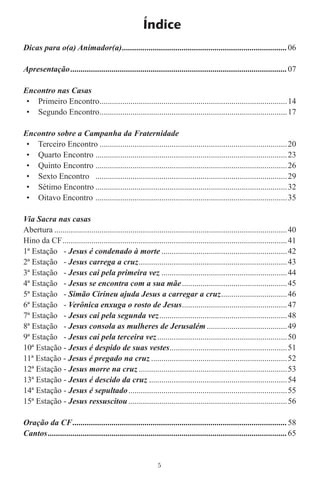 Índice
Dicas para o(a) Animador(a) ................................................................................ 06

Apresentação .........................................................................................................07

Encontro nas Casas
 • Primeiro Encontro ...........................................................................................14
 • Segundo Encontro ...........................................................................................17

Encontro sobre a Campanha da Fraternidade
 • Terceiro Encontro ...........................................................................................20
 • Quarto Encontro .............................................................................................23
 • Quinto Encontro .............................................................................................26
 • Sexto Encontro .............................................................................................29
 • Sétimo Encontro .............................................................................................32
 • Oitavo Encontro .............................................................................................35

Via Sacra nas casas
Abertura .................................................................................................................40
Hino da CF .............................................................................................................41
1ª Estação - Jesus é condenado à morte .............................................................42
2ª Estação - Jesus carrega a cruz ........................................................................43
3ª Estação - Jesus cai pela primeira vez .............................................................44
4ª Estação - Jesus se encontra com a sua mãe ...................................................45
5ª Estação - Simão Cirineu ajuda Jesus a carregar a cruz ................................46
6ª Estação - Verônica enxuga o rosto de Jesus ...................................................47
7ª Estação - Jesus cai pela segunda vez ..............................................................48
8ª Estação - Jesus consola as mulheres de Jerusalém .......................................49
9ª Estação - Jesus cai pela terceira vez ...............................................................50
10ª Estação - Jesus é despido de suas vestes .........................................................51
11ª Estação - Jesus é pregado na cruz ..................................................................52
12ª Estação - Jesus morre na cruz ........................................................................53
13ª Estação - Jesus é descido da cruz ...................................................................54
14ª Estação - Jesus é sepultado .............................................................................55
15ª Estação - Jesus ressuscitou .............................................................................56

Oração da CF ........................................................................................................ 58
Cantos .................................................................................................................... 65


                                                              5
 