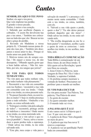 Cantos
SENHOR, EIS AQUI O TEU POVO                      salvação do mundo”;! e presença e ali-
Senhor, eis aqui o teu povo,                     mento nesta santa comunhão. ! Onde
Que vem implorar teu perdão;                     está o teu irmão, eu estou, também,
E grande o nosso pecado,                         com ele.
Porém, é maior o teu coração.                    6. “Salvará a sua vida quem a perde,
1. Sabendo que acolheste Zaqueu, o               quem a doa”;! “Eu não deixo perecer
cobrador, / E assim lhe devolveste tua           nenhum daqueles que são meus”. /
paz e teu amor, / Também nos coloca-             Onde salvas teu irmão, tu me estás sal-
mos ao lado dos que vão / Buscar no teu          vando nele.
altar a graça do perdão.                         7. “Da ovelha desgarrada eu me ﬁz o
2. Revendo em Madalena a nossa                   bom pastor”;! reconduze, acolhe e guia
própria fé, / Chorando nossas penas di-          a quem de mim se extraviou: / onde
ante dos teus pés, / Também nós dese-            acolhes teu irmão, tu me acolhes, tam-
jamos o nosso amor te dar, / Porque só           bém, nele.
muito amor nos pode libertar.
3. Motivos temos nós de sempre con-              TODA BÍBLIA É COMUNICAÇÃO
ﬁar, / De erguer a nossa voz, de não             Toda Bíblia é comunicação/ de um
desesperar, / Olhando aquele gesto que           Deus-Amor, de um Deus-irmão./ É
o bom ladrão salvou, / Não foi, tam-             feliz quem crê na Revelação,/ quem
bém, por nós, teu sangue que jorrou?             tem Deus no coração.
                                                 1. Jesus Cristo é a Palavra,/ pura
EU VIM PARA QUE TODOS                            imagem de Deus Pai./ Ele é vida e
TENHAM VIDA                                      Verdade,/ a suprema Caridade.
“Eu vim para que todos tenham vida,              2. Os profetas sempre mostram/ a
que todos tenham vida plenamente.”               vontade do Senhor./ Precisamos ser
1. Reconstrói a tua vida em comunhão             profetas/ para o mundo ser melhor.
com teu Senhor; / reconstrói a tua vida
em comunhão com teu irmão. ! Onde                EU VIM PARA ESCUTAR
está o teu irmão, eu estou presente nele.        Eu vim para escutar/ Tua Palavra, Tua
2. “Eu passei fazendo o bem, eu curei to-        palavra,/ Tua Palavra de amor.
dos os males”;! hoje és minha presença           1. Eu gosto de escutar.
junto a todo sofredor. / Ondsofre o teu          2. Eu quero entender melhor.
irmão, eu estou sofrendo nele.                   3. O mundo inda vai viver.
3. “Entreguei a minha vida pela sakação
de todos”; / reconstrói, protege awida           A PALAVRA QUE É LUZ
de indefesos e inocentes.! Onde morre            E nós vamos ouvir/ A Palavra que é
o teu irmão, eu estou morrendo nele.             Luz / E que vem nos unir
4. “Vim buscar e vim salvar o que es-            1- A palavra de Deus/ Vem chegando
tava já perdido”; / busca, salva e recon-        no meio do povo
duze a quem perdeu toda a esperança.              2- A palavra que traz boa nova/ E
/ Onde salvas teu irmão, tu me estás             renova a esperança
salvando nele.                                    3- A palavra vai ser partilhada/ Partil-
5. “Este pão, meu corpo e vida para a            hada em comunidade
                                            61
 