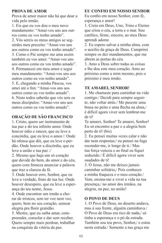 PROVA DE AMOR                                 EU CONFIO EM NOSSO SENHOR
Prova de amor maior não há que doar a         Eu conﬁo em nosso Senhor, com fé,
vida pelo irmão.                              esperança e amor!
1. Eis que eu vos dou o meu novo              1. Creio em Deus, Uno, Trino e Eterno
mandamento: “Amai-vos uns aos out-            que criou o céu, a terra e o mar. Sou
ros como eu vos tenho amado”.                 católico, ﬁrme, sincero, ao meu Deus
2. Vós sereis os meus amigos se seg-          aprendi adorar.
uirdes meu preceito: “Amai-vos uns            2. Eu espero salvar a minha alma, com
aos outros como eu vos tenho amado”.          o auxílio da graça de Deus. Cumprirei
3. Como o Pai sempre me ama assim             sempre os dez mandamentos, que me
também eu vos amei: “Amai-vos uns             abrem as portas do céu.
aos outros como eu vos tenho amado”.          3. Amo a Deus sobre todas as coisas
4. Permanecei em meu amor e segui             e lhe dou este meu coração. Amo ao
meu mandamento: “Amai-vos uns aos             próximo como a mim mesmo, pois o
outros como eu vos tenho amado”.              próximo é meu irmão.
5. E, chegando a minha Páscoa, vos
amei até o ﬁm: “Amai-vos uns aos              TE AMAREI, SENHOR!
outros como eu vos tenho amado”.              1. Me chamaste para caminhar na vida
6. Nisto todos saberão que vós sois os        contigo./ Decidi para sempre seguir-
meus discípulos: “Amai-vos uns aos            te, não voltar atrás./ Me puseste uma
outros como eu vos tenho amado”.              brasa no peito e uma ﬂecha na alma,/
                                              é difícil agora viver sem lembrar-me
ORAÇÂO DE SÂO FRANCISCO                       de ti!
1. Cristo, quero ser instrumento de           Te amarei, Senhor! Te amarei, Senhor!
tua paz e do teu inﬁnito amor. Onde           Eu só encontro a paz e a alegria bem
houver ódio e rancor, que eu leve a           perto de ti! (bis)
concórdia, que eu leve o amor./: Onde         2. Eu pensei muitas vezes calar e não
há ofensa que dói, que eu leve o per-         dar nem respostas;/ eu pensei na fuga
dão. Onde houver a discórdia, que eu          esconder-me, ir longe de ti./ Mas
leve a união e tua paz :/                     tua força venceu e ao ﬁnal eu ﬁquei
2. Mesmo que haja um só coração               seduzido./ É difícil agora viver sem
que duvide do bem, do amor e do céu,          saudades de ti!
quero com ﬁrmeza anunciar a palavra           3. Ó Jesus, não me deixes jamais
que traz a clareza da fé.                     caminhar solitário,/ Pois conheces
3. Onde houver erro, Senhor, que eu           a minha fraqueza e o meu coração./
leve a verdade, fruto de tua luz. Onde        Vem, ensina-me a viver a vida na tua
houver desespero, que eu leve a esper-        presença,/ no amor dos irmãos, na
ança do teu nome, Jesus.                      alegria, na paz, na união!
4. Onde encontrar um irmão a cho-
rar de tristeza, sem ter voz nem vez,         O POVO DE DEUS
quero, bem no seu coração, semear             1. O Povo de Deus, no deserto andava,
alegria pra ﬂorir gratidão.                   mas à sua frente, alguém caminhava./
5. Mestre, que eu saiba amar, com-            O Povo de Deus era rico de nada,/ só
preender, consolar e dar sem receber.         tinha a esperança e o pó da estrada.
Quero sempre mais perdoar, trabalhar          Também sou teu povo, Senhor,/ e estou
na conquista da vitória da paz.               nesta estrada./ Somente a tua graça me

                                         62
 