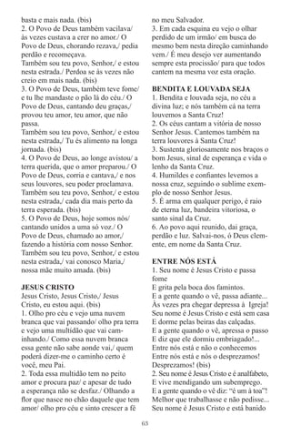 basta e mais nada. (bis)                       no meu Salvador.
2. O Povo de Deus também vacilava/             3. Em cada esquina eu vejo o olhar
às vezes custava a crer no amor./ O            perdido de um irmão/ em busca do
Povo de Deus, chorando rezava,/ pedia          mesmo bem nesta direção caminhando
perdão e recomeçava.                           vem./ É meu desejo ver aumentando
Também sou teu povo, Senhor,/ e estou          sempre esta procissão/ para que todos
nesta estrada./ Perdoa se às vezes não         cantem na mesma voz esta oração.
creio em mais nada. (bis)
3. O Povo de Deus, também teve fome/           BENDITA E LOUVADA SEJA
e tu lhe mandaste o pão lá do céu./ O          1. Bendita e louvada seja, no céu a
Povo de Deus, cantando deu graças,/            divina luz; e nós também cá na terra
provou teu amor, teu amor, que não             louvemos a Santa Cruz!
passa.                                         2. Os céus cantam a vitória de nosso
Também sou teu povo, Senhor,/ e estou          Senhor Jesus. Cantemos também na
nesta estrada,/ Tu és alimento na longa        terra louvores à Santa Cruz!
jornada. (bis)                                 3. Sustenta gloriosamente nos braços o
4. O Povo de Deus, ao longe avistou/ a         bom Jesus, sinal de esperança e vida o
terra querida, que o amor preparou./ O         lenho da Santa Cruz.
Povo de Deus, corria e cantava,/ e nos         4. Humildes e conﬁantes levemos a
seus louvores, seu poder proclamava.           nossa cruz, seguindo o sublime exem-
Também sou teu povo, Senhor,/ e estou          plo de nosso Senhor Jesus.
nesta estrada,/ cada dia mais perto da         5. É arma em qualquer perigo, é raio
terra esperada. (bis)                          de eterna luz, bandeira vitoriosa, o
5. O Povo de Deus, hoje somos nós/             santo sinal da Cruz.
cantando unidos a uma só voz./ O               6. Ao povo aqui reunido, dai graça,
Povo de Deus, chamado ao amor,/                perdão e luz. Salvai-nos, ó Deus clem-
fazendo a história com nosso Senhor.           ente, em nome da Santa Cruz.
Também sou teu povo, Senhor,/ e estou
nesta estrada,/ vai conosco Maria,/            ENTRE NÓS ESTÁ
nossa mãe muito amada. (bis)                   1. Seu nome é Jesus Cristo e passa
                                               fome
JESUS CRISTO                                   E grita pela boca dos famintos.
Jesus Cristo, Jesus Cristo,/ Jesus             E a gente quando o vê, passa adiante...
Cristo, eu estou aqui. (bis)                   Às vezes pra chegar depressa à Igreja!
1. Olho pro céu e vejo uma nuvem               Seu nome é Jesus Cristo e está sem casa
branca que vai passando/ olho pra terra        E dorme pelas beiras das calçadas.
e vejo uma multidão que vai cam-               E a gente quando o vê, apressa o passo
inhando./ Como essa nuvem branca               E diz que ele dormiu embriagado!...
essa gente não sabe aonde vai,/ quem           Entre nós está e não o conhecemos
poderá dizer-me o caminho certo é              Entre nós está e nós o desprezamos!
você, meu Pai.                                 Desprezamos! (bis)
2. Toda essa multidão tem no peito             2. Seu nome é Jesus Cristo e é analfabeto,
amor e procura paz/ e apesar de tudo           E vive mendigando um subemprego.
a esperança não se desfaz./ Olhando a          E a gente quando o vê diz: “é um à toa”!
ﬂor que nasce no chão daquele que tem          Melhor que trabalhasse e não pedisse...
amor/ olho pro céu e sinto crescer a fé        Seu nome é Jesus Cristo e está banido

                                          63
 