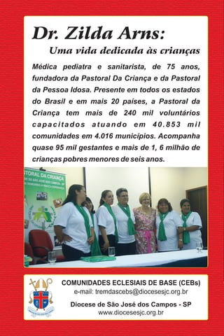Dr. Zilda Arns:
    Uma vida dedicada às crianças
Médica pediatra e sanitarista, de 75 anos,
fundadora da Pastoral Da Criança e da Pastoral
da Pessoa Idosa. Presente em todos os estados
do Brasil e em mais 20 países, a Pastoral da
Criança tem mais de 240 mil voluntários
capacitados atuando em 40.853 mil
comunidades em 4.016 municípios. Acompanha
quase 95 mil gestantes e mais de 1, 6 milhão de
crianças pobres menores de seis anos.




        COMUNIDADES ECLESIAIS DE BASE (CEBs)
           e-mail: tremdascebs@diocesesjc.org.br
          Diocese de São José dos Campos - SP
                  www.diocesesjc.org.br
 