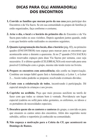 DICAS PARA O(a) ANIMADOR(a)
              DOS ENCONTROS

1. Convide as famílias que moram perto da sua casa para participar dos
  Encontros e da Via Sacra. Se em sua comunidade os grupos de famílias já
  estão organizados, faça conforme o costume;

2. Avise o dia, o local e o horário do primeiro dia do Encontro e da Via
  Sacra para todos os seus vizinhos. Depois agendem juntos quando, onde
  e em que horário serão realizados os encontros seguintes;

3. Quanto à programação dos locais, dias e horário (pág. 02), no primeiro
  quadro (ENCONTROS) tem espaço para marcar para os encontros que
  acontecerão antes e durante a quaresma. Já no 2º quando (VIA SACRA)
  estãos reservados espaços para duas Via Sacras por semana, caso seja
  necessário. E o último quadro (CELEBRAÇÃO) está reservado para uma
  possível Celebração com o grupo, mesmo não tendo texto no livreto.

4. Prepare os encontros com antecedência; não conﬁe na improvisação.
  Combine em tempo hábil quem fará o Animador(a), o Leitor 1, o Leitor
  2.... Assim todos poderão se preparar, resolvendo eventuais dúvidas;

5. Conte com a colaboração de todos, incentivando à participação. Dê
  especial atenção às crianças e aos jovens.

6. Capriche na acolhida. Peça que mais pessoas auxiliem na tarefa de
  fazer com que todos se sintam bem à vontade. Providencie um lugar
  especial (cadeira ou sofá) para mães gestantes, os enfermos, os idosos e
  os portadores de necessidades especiais;

7. Descubra quem são os cantores e cantoras do grupo, e convide-os para
  que ensaiem os cantos antes dos encontros. Além dos sugeridos neste
  subsídio, utilize o repertório já conhecido na comunidade;

8. Não esqueça a motivação para a Coleta da CF, que acontecerá no
  Domingo de Ramos.


                                     6
 
