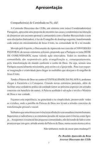 Apresentação


   Companheiro(a) de Caminhada na Fé, olá!
   A Comissão Diocesana das CEBs, em sintonia com os(as) Coordenadores(as)
Paroquiais, apresenta uma proposta de encontro nas casas e condomínios na intenção
de dinamizar um encontro pessoal e comunitário com o Senhor Ressuscitado e com
seus discípulos (batizados), à luz do Evangelho de domingo seguinte, transformando
cada um(a) em missionário(a) de Jesus Cristo, na comunidade de fé e no mundo.

    Movido pelo Espírito, o Documento de Aparecida nos convida à CONVERSÃO
PASTORAL de nossas estruturas eclesiais, propondo que a Paróquia se torne REDE
DE COMUNIDADES, numa valente ação renovadora. Todos os membros da
comunidade são responsáveis pela evangelização e, consequentemente,
pela transformação do mundo conforme o sonho de Deus. Ou seja, sermos uma
Paróquia essencialmente missionária, pois assim o é a Igreja toda. Para isso requer-
se imaginação e criatividade para chegar às multidões que desejam o Evangelho de
Jesus Cristo.

    Tendo a Palavra de Deus no centro (CENTRALIDADE DA PALAVRA), podemos
chegar à Eucaristia e à Catequese. Criando novas estruturas pastorais, além de
facilitar uma verdadeira prática da caridade (amor ao próximo expresso em atitudes
concretas em benefício do outro). A Palavra acolhida é salvação e revela o Mistério
de Deus e sua vontade.

    Façamos esta experiência, na gratuidade e na simplicidade, promovendo todos
os vizinhos, onde a partilha da Palavra de Deus nos levará a atitudes concretas de
transformação pessoal e social.

     Saibamos que uma ótima convivência (acolhida) leva ao amadurecimento humano.
Superemos o radicalismo e as estruturas pesadas de nossas convivências como Igre-
ja.... busquemos o essencial das pequenas comunidades, não deixando de lado o com-
promisso que isto gera: atitude orante da Palavra de Deus, numa escuta atenta e ativa.

                                     Não tenhamos medo de ousar para mudança!!!

                                                    Pe. Ronildo Aparecido da Rosa
                                                     Assessor Diocesano das CEBs
                                          7
 