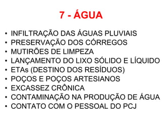7 - ÁGUA INFILTRAÇÃO DAS ÁGUAS PLUVIAIS PRESERVAÇÃO DOS CÓRREGOS MUTIRÕES DE LIMPEZA  LANÇAMENTO DO LIXO SÓLIDO E LÍQUIDO ETAs (DESTINO DOS RESÍDUOS) POÇOS E POÇOS ARTESIANOS EXCASSEZ CRÔNICA  CONTAMINAÇÃO NA PRODUÇÃO DE ÁGUA CONTATO COM O PESSOAL DO PCJ 