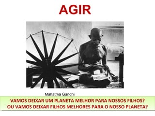 AGIR VAMOS DEIXAR UM PLANETA MELHOR PARA NOSSOS FILHOS? OU VAMOS DEIXAR FILHOS MELHORES PARA O NOSSO PLANETA? Mahatma Gandhi 