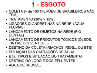 1 - ESGOTO COLETA (+ de 100 MILHÕES DE BRASILEIROS NÃO TEM) TRATAMENTO (30% > 15%) LIGAÇÕES CLANDESTINAS NA REDE  (ÁGUA PLUVIAL) LANÇAMENTO DE OBJETOS NA REDE (FIO DENTAL) LANÇAMENTO DE PRODUTOS TÓXICOS (ÓLEOS, TINTAS, SOLVENTES...) DESTINO DA COLETA (RIACHOS, RIOS... OU ETE) SITUAÇÃO DAS CAPTAÇÕES DE ÁGUA ETE: TIPOS E SITUAÇÃO DO TRATAMENTO DESTINO DO LODO E DOS EFLUENTES ÁGUA DE REUSO... 