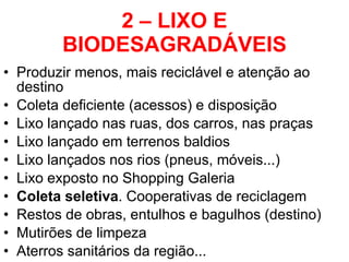 2 – LIXO E BIODESAGRADÁVEIS Produzir menos, mais reciclável e atenção ao destino Coleta deficiente (acessos) e disposição Lixo lançado nas ruas, dos carros, nas praças Lixo lançado em terrenos baldios Lixo lançados nos rios (pneus, móveis...) Lixo exposto no Shopping Galeria Coleta seletiva . Cooperativas de reciclagem Restos de obras, entulhos e bagulhos (destino) Mutirões de limpeza  Aterros sanitários da região... 