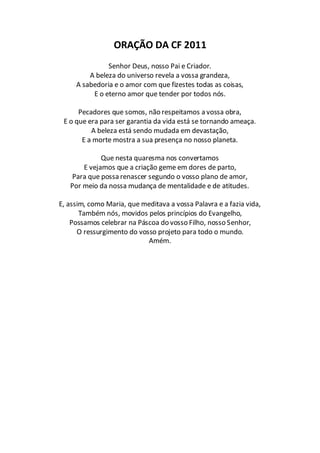 ORAÇÃO DA CF 2011
               Senhor Deus, nosso Pai e Criador.
         A beleza do universo revela a vossa grandeza,
     A sabedoria e o amor com que fizestes todas as coisas,
          E o eterno amor que tender por todos nós.

      Pecadores que somos, não respeitamos a vossa obra,
 E o que era para ser garantia da vida está se tornando ameaça.
          A beleza está sendo mudada em devastação,
       E a morte mostra a sua presença no nosso planeta.

             Que nesta quaresma nos convertamos
       E vejamos que a criação geme em dores de parto,
    Para que possa renascer segundo o vosso plano de amor,
   Por meio da nossa mudança de mentalidade e de atitudes.

E, assim, como Maria, que meditava a vossa Palavra e a fazia vida,
       Também nós, movidos pelos princípios do Evangelho,
    Possamos celebrar na Páscoa do vosso Filho, nosso Senhor,
      O ressurgimento do vosso projeto para todo o mundo.
                            Amém.
 