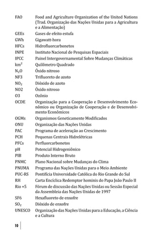 FAO      Food and Agriculture Organization of the United Nations
         (Trad. Organização das Nações Unidas para a Agricultura
         e a Alimentação)
GEEs     Gases de efeito estufa
GWh      Gigawatt-hora
HFCs     Hidro luorcarbonetos
INPE     Instituto Nacional de Pesquisas Espaciais
IPCC     Painel Intergovernamental Sobre Mudanças Climáticas
km²      Quilômetro Quadrado
N₂O      Óxido nitroso
NF3      Tri luoreto de azoto
NO₂      Dióxido de azoto
NO2      Óxido nitroso
O3       Ozônio
OCDE     Organização para a Cooperação e Desenvolvimento Eco-
         nômico ou Organização de Cooperação e de Desenvolvi-
         mento Econômicos
OGMs     Organismos Geneticamente Modi icados
ONU      Organização das Nações Unidas
PAC      Programa de aceleração ao Crescimento
PCH      Pequenas Centrais Hidrelétricas
PFCs     Per luorcarbonetos
pH       Potencial Hidrogeniônico
PIB      Produto Interno Bruto
PNMC     Plano Nacional sobre Mudanças do Clima
PNUMA    Programa das Nações Unidas para o Meio Ambiente
PUC-RS   Ponti ícia Universidade Católica do Rio Grande do Sul
RH       Carta Encíclica Redemptor hominis do Papa João Paulo II
Rio +5   Fórum de discussão das Nações Unidas ou Sessão Especial
         da Assembleia das Nações Unidas de 1997
SF6      Hexa luoreto de enxofre
SO₂      Dióxido de enxofre
UNESCO   Organização das Nações Unidas para a Educação, a Ciência
         e a Cultura

10
 
