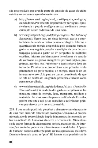 são responsáveis por grande parte da emissão de gases de efeito
estufa e consequente agressão à natureza:
      a) http://www.wwf.org.br/wwf_brasil/pegada_ecologica/
         calculadora/. Por este site disponível em português, é pos-
         sível medir a pegada ecológica pessoal mediante o preen-
         chimento de um cadastro e de uma icha.
      b) www.myfootprint.org (Rede ining Progress. The Nature of
         Economics). Nesse link, em cinco idiomas, existe a opor-
         tunidade de medir o rastro pessoal ecológico. Informa a
         quantidade de energia despendida pelo consumo humano
         global e, em seguida, propõe a medição da cota de par-
         ticipação pessoal a partir de 27 perguntas de múltiplas
         escolhas. Informa também acerca de esforços no sentido
         de controlar os gastos energéticos por instituições, pro-
         gramas, acordos, etc. Preencher o questionário leva em
         torno de 15 minutos e proporciona uma primeira visão
         panorâmica do gasto mundial de energia. Trata-se de um
         interessante exercício para se tomar consciência de que
         se está no centro de um grande problema e não há como
         permanecer alheio.
      c) www.vidassostenible.org/ciudadanos/a1.asp (Fundación
         Vida sustenible). A medição dos gastos energéticos se faz
         mediante cotas de energia, água, transporte, resíduos e
         materiais. Foi desenvolvido para a realidade da Espanha,
         porém este site é útil pelos conselhos e referências práti-
         cas que oferece para um uso comedido.
203. É de suma importância perceber a si mesmo como integrante
de uma rede maior de relações de produção e consumo. A própria
necessidade de sobrevivência impõe ininterrupta intervenção so-
bre o ambiente. Os humanos são seres de combustão. Alimentam-
se de outras formas de vida para sua própria manutenção. As inter-
venções, contudo, podem ser diferentemente moduladas. A “pega-
da humana” sobre o ambiente pode ser mais pesada ou mais leve.
Depende do modo como se “pisa”. Há formas mais predatórias de

100
 