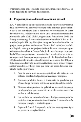 organizar a vida em sociedade e há outras menos predatórias. No
fundo depende do exercício de sabedoria.


3. Propostas para se diminuir o consumo pessoal
204. A consciência de que cada um de nós é parte do problema,
deve se reverter na convicção de que cada um pode pessoalmen-
te dar o seu contributo para a diminuição das emissões de gases
de efeito estufa. Neste sentido, existe uma campanha interessante
promovida pela 10:10 Global, organização fundada em 2009 por
Franny Armstrong, diretora do ilme-documentário “A Era da Es-
tupidez”, e pela 350.org. Nela já se integra o Conselho Mundial das
Igrejas, queorganiza anualmente o “Tempo da Criação”, um período
privilegiado para que as igrejas cristãs re letem e rezem pela pro-
teção do meio ambiente, “como Criação divina e herança comparti-
lhada”. Esta campanha tem como objetivo conscientizar as pessoas
para que contribuam para que a proporção de dióxido de carbono
(CO₂) na atmosfera volte e não ultrapasse mais a casa dos 350ppm.
E são apresentadas vinte maneiras viáveis que nem sequer chegam
a exigir grandes sacri ícios para que cada um possa dar o seu con-
tributo nesta empreitada:
    1.   Faça de conta que as sacolas plásticas não existem: use
         bolsas e sacolas de algodão para carregar compras.
    2.   Consuma produtos locais: o transporte de produtos que
         vêm de longe consome petróleo e aumenta o efeito estufa.
    3.   Diminua a temperatura de geladeiras, ar condicionados e
         estufas no inverno e aumente no verão: assim, você vive
         melhor e polui menos.
    4.   Use melhor os eletrodomésticos: desligue o computador
         e a televisão quando não são utilizados. O modo stand-by
         consome energia e, portanto, polui.
    5.   Pegue sol. Como? Com painéis solares – para aquecer água
         ou produzir energia elétrica.

                                                                101
 