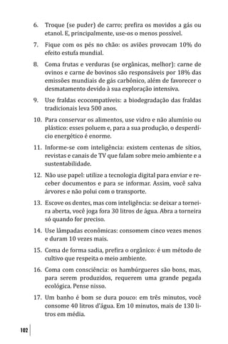 6.   Troque (se puder) de carro; pre ira os movidos a gás ou
           etanol. E, principalmente, use-os o menos possível.
      7.   Fique com os pés no chão: os aviões provocam 10% do
           efeito estufa mundial.
      8.   Coma frutas e verduras (se orgânicas, melhor): carne de
           ovinos e carne de bovinos são responsáveis por 18% das
           emissões mundiais de gás carbônico, além de favorecer o
           desmatamento devido à sua exploração intensiva.
      9.   Use fraldas ecocompatíveis: a biodegradação das fraldas
           tradicionais leva 500 anos.
      10. Para conservar os alimentos, use vidro e não alumínio ou
          plástico: esses poluem e, para a sua produção, o desperdí-
          cio energético é enorme.
      11. Informe-se com inteligência: existem centenas de sítios,
          revistas e canais de TV que falam sobre meio ambiente e a
          sustentabilidade.
      12. Não use papel: utilize a tecnologia digital para enviar e re-
          ceber documentos e para se informar. Assim, você salva
          árvores e não polui com o transporte.
      13. Escove os dentes, mas com inteligência: se deixar a tornei-
          ra aberta, você joga fora 30 litros de água. Abra a torneira
          só quando for preciso.
      14. Use lâmpadas econômicas: consomem cinco vezes menos
          e duram 10 vezes mais.
      15. Coma de forma sadia, pre ira o orgânico: é um método de
          cultivo que respeita o meio ambiente.
      16. Coma com consciência: os hambúrgueres são bons, mas,
          para serem produzidos, requerem uma grande pegada
          ecológica. Pense nisso.
      17. Um banho é bom se dura pouco: em três minutos, você
          consome 40 litros d’água. Em 10 minutos, mais de 130 li-
          tros em média.

102
 