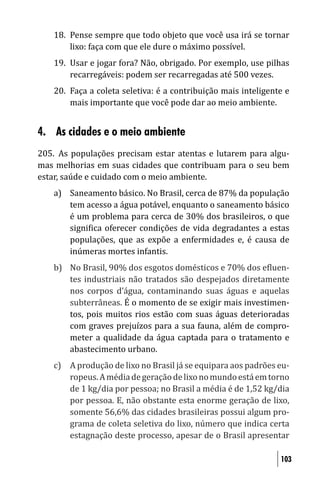 18. Pense sempre que todo objeto que você usa irá se tornar
       lixo: faça com que ele dure o máximo possível.
   19. Usar e jogar fora? Não, obrigado. Por exemplo, use pilhas
       recarregáveis: podem ser recarregadas até 500 vezes.
   20. Faça a coleta seletiva: é a contribuição mais inteligente e
       mais importante que você pode dar ao meio ambiente.


4. As cidades e o meio ambiente
205. As populações precisam estar atentas e lutarem para algu-
mas melhorias em suas cidades que contribuam para o seu bem
estar, saúde e cuidado com o meio ambiente.
   a) Saneamento básico. No Brasil, cerca de 87% da população
      tem acesso a água potável, enquanto o saneamento básico
      é um problema para cerca de 30% dos brasileiros, o que
      signi ica oferecer condições de vida degradantes a estas
      populações, que as expõe a enfermidades e, é causa de
      inúmeras mortes infantis.
   b) No Brasil, 90% dos esgotos domésticos e 70% dos e luen-
      tes industriais não tratados são despejados diretamente
      nos corpos d’água, contaminando suas águas e aquelas
      subterrâneas. É o momento de se exigir mais investimen-
      tos, pois muitos rios estão com suas águas deterioradas
      com graves prejuízos para a sua fauna, além de compro-
      meter a qualidade da água captada para o tratamento e
      abastecimento urbano.
   c) A produção de lixo no Brasil já se equipara aos padrões eu-
      ropeus. A média de geração de lixo no mundo está em torno
      de 1 kg/dia por pessoa; no Brasil a média é de 1,52 kg/dia
      por pessoa. E, não obstante esta enorme geração de lixo,
      somente 56,6% das cidades brasileiras possui algum pro-
      grama de coleta seletiva do lixo, número que indica certa
      estagnação deste processo, apesar de o Brasil apresentar

                                                               103
 