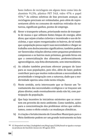 bons índices de reciclagem em alguns itens como lata de
             alumínio 91,5%, plástico PET 54,8, vidro 47% e papel
             45%.99 As coletas seletivas de lixo precisam avançar, as
             reciclagens precisam ser estimuladas, pois além de repre-
             sentarem alívio no consumo de matérias retiradas da na-
             tureza, signi icam ganhos, postos de emprego.
       d) Rever o transporte urbano, priorizando meios de transpor-
          te de massa e que utilizem fontes limpas de energia; além
          disso, que sejam criadas ciclovias e incentivado o uso de bi-
          cicletas, e que sejam reorganizados os bairros, de tal modo
          que a população possa suprir suas necessidades e chegar ao
          trabalho sem deslocamentos signi icativos; também podem
          ser favorecidas relações diretas entre pequenos produtores
          camponeses e os bairros mais próximos, gerando feiras em
          que a comercialização dos alimentos, preferencialmente
          agroecológicos, seja feita diretamente, sem intermediários.
       e) As cidades também precisam oferecer parques de lazer
          para as suas populações, pois eles, além do lazer, podem
          contribuir para que muitos redescubram a necessidade da
          proximidade e integração com a natureza, dado que a mo-
          dernidade operou uma cisão nesta relação.
       f)    Neste sentido, seria interessante que se izesse um “le-
             vantamento das necessidades ecológicas e se traçasse um
             plano diretor, onde eventualmente ainda não há, com par-
             ticipação da população.
       g) Que haja incentivo às iniciativas existentes que se rever-
          tem em proveito do meio ambiente. Como também, ações
          para a conscientização dos problemas sérios que enfren-
          tamos, como o efeito estufa e as mudanças climáticas.
       h) A criação e fortalecimento de Conselhos Municipais para o
          Meio Ambiente podem ser um grande instrumento na luta

99    Cf. Disponível em http://tudoglobal.com/blog/capa/52206/brasil-se-iguala-a-europa-
      na-producao-de-lixo.html. Acesso em: 08 agosto 2010.


104
 