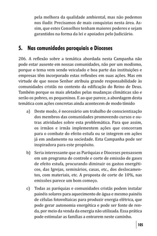pela melhora da qualidade ambiental, mas não podemos
        nos iludir. Precisamos de mais conquistas nesta área. As-
        sim, que estes Conselhos tenham maiores poderes e sejam
        garantidos na forma da lei e apoiados pelo Judiciário.


5. Nas comunidades paroquiais e Dioceses
206. A re lexão sobre a temática abordada nesta Campanha não
pode estar ausente em nossas comunidades, não por um modismo,
porque o tema vem sendo veiculado e boa parte das instituições e
empresas têm incorporado estas re lexões em suas ações. Mas em
virtude de que nosso Senhor atribuiu grande responsabilidade às
comunidades cristãs no contexto da edi icação do Reino de Deus.
Também porque os mais afetados pelas mudanças climáticas são e
serão os pobres, os pequeninos. E ao que parece, a abordagem desta
temática com ações concretas ainda acontecem de modo tímido.
    a) Deste modo, é necessário um trabalho de conscientização
       dos membros das comunidades promovendo cursos e ou-
       tras atividades sobre esta problemática. Para que assim,
       os irmãos e irmãs implementem ações que concorram
       para o combate do efeito estufa ou se integrem em ações
       já em andamento na sociedade. Esta Campanha pode ser
       inspiradora para este propósito.
    b) Seria interessante que as Paróquias e Dioceses pensassem
       em um programa de controle e corte de emissão de gases
       de efeito estufa, procurando diminuir os gastos energéti-
       cos, das Igrejas, seminários, casas, etc., dos deslocamen-
       tos, com materiais, etc. A proposta de corte de 10%, nas
       emissões parece um bom começo.
    c) Todas as paróquias e comunidades cristãs podem instalar
       painéis solares para aquecimento de água e mesmo painéis
       de células fotovoltaicas para produzir energia elétrica, que
       pode gerar autonomia energética e pode ser fonte de ren-
       da, por meio da venda da energia não utilizada. Essa prática
       pode estimular as famílias a entrarem neste caminho.
                                                                105
 
