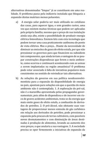 alternativas denominadas “limpas” já se constituem em uma rea-
lidade. O problema passa pela indústria instalada que bloqueia a
expansão destas matrizes menos poluentes.
    a)    A energia solar poderia ser mais utilizada no cotidiano
         das casas, para aquecer água, e sem grandes custos, uma
         vez que existem muitas técnicas que podem ser aplicadas
         pela própria família; mesmo que o preço de sua instalação
         ainda seja alto, existe a possibilidade de produzir energia
         elétrica fotovoltaica. Existem kits com esta tecnologia que
         podem tornar uma casa praticamente autônoma do ponto
         de vista elétrico. Mas o preço... Diante da necessidade de
         diminuir as emissões de gases de efeito estufa, por que não
         pressionar os governos para que inanciem ou subsidiem
         tais componentes, que ainda teriam a vantagem de se pou-
         par construções dispendiosas que ferem o meio ambien-
         te, como ocorreu e continuará acontecendo com as usinas
         a serem implantadas na região amazônica? O problema
         pode estar associado à falta de iniciativas populares mais
         consistentes no sentido de reivindicar tais alternativas.
    b) As soluções do governo em sua política neodesenvolvi-
       mentista para a expansão da disponibilidade de energia
       no país, apontam para soluções em que a questão do meio
       ambiente não é contemplada. 1. A exploração do pré-sal,
       não é a maravilha apresentada pelas propagandas gover-
       namentais, pois além de dispendiosa e de incorrer em ris-
       co de graves acidentes ambientais, trata-se da energia que
       mais emite gases de efeito estufa, a combustão de deriva-
       dos de petróleo. 2. O pró-álcool, não obstante suas van-
       tagens de proporcionar menos emissão de gás carbônico
       em relação aos derivados de petróleo, pode pressionar a
       expansão pela procura de terras cultiváveis, com possíveis
       novos desmatamentos e com diminuição de áreas desti-
       nadas à produção de alimentos, levando ao aumento dos
       seus preços, o que anularia a sua vantagem. 3. A sociedade
       precisa se opor irmemente a iniciativas de expansão da

                                                                 107
 