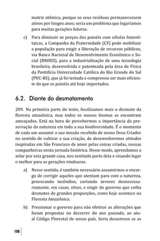 matriz atômica, porque os seus resíduos permanecessem
          ativos por longos anos; seria um problema que legaríamos
          para muitas gerações futuras.
      c) Para diminuir os preços dos painéis com células fotovol-
         taicas, a Campanha da Fraternidade (CF) pode mobilizar
         a população para exigir a liberação de recursos públicos,
         via Banco Nacional de Desenvolvimento Econômico e So-
         cial (BNDES), para a industrialização de uma tecnologia
         brasileira, desenvolvida e patenteada pela área de Física
         da Ponti ícia Universidade Católica do Rio Grande do Sul
         (PUC-RS), que já foi testada e comprovou ser mais e icien-
         te do que os painéis até hoje importados.


6.2. Diante do desmatamento
209. Na primeira parte do texto, focalizamos mais o desmate da
 loresta amazônica, mas todos os nossos biomas se encontram
ameaçados. Está na hora de percebermos a importância da pre-
servação da natureza em toda a sua biodiversidade. É o momento
de cada um assumir a sua missão recebida de nosso Deus Criador
no sentido de cultivar a sua criação, de desenvolvermos atitudes
inspiradas em São Francisco de amor pelas coisas criadas, nossas
companheiras nesta jornada histórica. Desse modo, aprendamos a
zelar por esta grande casa, nos sentindo parte dela e visando legar
o melhor para as gerações vindouras.
      a) Nesse sentido, é também necessário assumirmos o encar-
         go de corrigir aqueles que atentam para com a natureza,
         provocando incêndios, cortando árvores desnecessa-
         riamente, em casas, sítios, e exigir do governo que coíba
         desmates de grandes proporções, como hoje acontece na
         Floresta Amazônica.
      b) Pressionar o governo para não efetivar as alterações que
         foram propostas no decorrer do ano passado, ao atu-
         al Código Florestal de nosso país. Seria desastroso se as

108
 
