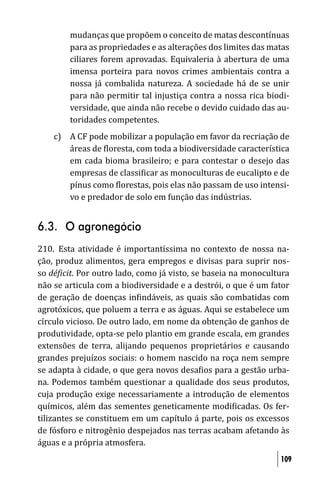 mudanças que propõem o conceito de matas descontínuas
        para as propriedades e as alterações dos limites das matas
        ciliares forem aprovadas. Equivaleria à abertura de uma
        imensa porteira para novos crimes ambientais contra a
        nossa já combalida natureza. A sociedade há de se unir
        para não permitir tal injustiça contra a nossa rica biodi-
        versidade, que ainda não recebe o devido cuidado das au-
        toridades competentes.
    c) A CF pode mobilizar a população em favor da recriação de
       áreas de loresta, com toda a biodiversidade característica
       em cada bioma brasileiro; e para contestar o desejo das
       empresas de classi icar as monoculturas de eucalipto e de
       pínus como lorestas, pois elas não passam de uso intensi-
       vo e predador de solo em função das indústrias.


6.3. O agronegócio
210. Esta atividade é importantíssima no contexto de nossa na-
ção, produz alimentos, gera empregos e divisas para suprir nos-
so dé icit. Por outro lado, como já visto, se baseia na monocultura
não se articula com a biodiversidade e a destrói, o que é um fator
de geração de doenças in indáveis, as quais são combatidas com
agrotóxicos, que poluem a terra e as águas. Aqui se estabelece um
círculo vicioso. De outro lado, em nome da obtenção de ganhos de
produtividade, opta-se pelo plantio em grande escala, em grandes
extensões de terra, alijando pequenos proprietários e causando
grandes prejuízos sociais: o homem nascido na roça nem sempre
se adapta à cidade, o que gera novos desa ios para a gestão urba-
na. Podemos também questionar a qualidade dos seus produtos,
cuja produção exige necessariamente a introdução de elementos
químicos, além das sementes geneticamente modi icadas. Os fer-
tilizantes se constituem em um capítulo á parte, pois os excessos
de fósforo e nitrogênio despejados nas terras acabam afetando às
águas e a própria atmosfera.
                                                                109
 