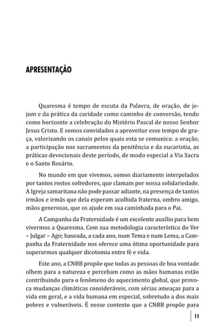 APRESENTAÇÃO



     Quaresma é tempo de escuta da Palavra, de oração, de je-
jum e da prática da caridade como caminho de conversão, tendo
como horizonte a celebração do Mistério Pascal de nosso Senhor
Jesus Cristo. E somos convidados a aproveitar esse tempo de gra-
ça, valorizando os canais pelos quais esta se comunica: a oração,
a participação nos sacramentos da penitência e da eucaristia, as
práticas devocionais deste período, de modo especial a Via Sacra
e o Santo Rosário.
     No mundo em que vivemos, somos diariamente interpelados
por tantos rostos sofredores, que clamam por nossa solidariedade.
A Igreja samaritana não pode passar adiante, na presença de tantos
irmãos e irmãs que dela esperam acolhida fraterna, ombro amigo,
mãos generosas, que os ajude em sua caminhada para o Pai.
     A Campanha da Fraternidade é um excelente auxílio para bem
vivermos a Quaresma. Com sua metodologia característica do Ver
– Julgar – Agir, baseada, a cada ano, num Tema e num Lema, a Cam-
panha da Fraternidade nos oferece uma ótima oportunidade para
superarmos qualquer dicotomia entre fé e vida.
     Este ano, a CNBB propõe que todas as pessoas de boa vontade
olhem para a natureza e percebam como as mãos humanas estão
contribuindo para o fenômeno do aquecimento global, que provo-
ca mudanças climáticas consideráveis, com sérias ameaças para a
vida em geral, e a vida humana em especial, sobretudo a dos mais
pobres e vulneráveis. É nesse contexto que a CNBB propõe para
                                                                11
 