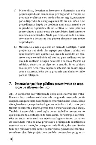 a) Diante disso, deveríamos favorecer a alternativa que é a
         pequena produção camponesa, privilegiando a compra de
         produtos orgânicos e os produzidos na região, para pou-
         par o dispêndio de energia que resulta em emissões. Este
         procedimento impõe ao produtor uma nova maneira de
         se produzir, especialmente no sentido de fazer plantios
         consorciados e evitar o uso de agrotóxicos, fertilizantes e
         sementes modi icadas. Ainda por cima, estimula o desen-
         volvimento e pesquisas que podem alavancar este modo
         de produção.
      b) Mas não só, e não é questão de mera de nostalgia, é vital
         propor aos que ainda têm espaço, que voltem a cultivar os
         seus canteiros nos quintais ao invés de cobri-los de con-
         creto, o que contribuiria até mesmo para melhorar os ín-
         dices de captação de água pelo solo e subsolo. Mesmo os
         edi ícios, deveriam ter algo neste sentido. Estes cultivos
         são simples e contribuem para se intensi icar nossos laços
         com a natureza, além de se produzir um alimento sadio
         para as refeições.


7. Desenvolver políticas públicas preventivas e de supe-
   ração de situações de risco
211. A Campanha da Fraternidade apoia as iniciativas que traba-
lham em favor do desenvolvimento de um grande projeto de políti-
cas públicas que atuam nas situações emergenciais no Brasil. Essas
situações devem, em primeiro lugar, ser evitadas a todo custo, pois
trazem sofrimento e morte, geram fome, miséria e exclusão social.
Também é necessária a realização de um trabalho preventivo no
que diz respeito às situações de risco como, por exemplo, constru-
ções em encostas ou em áreas sujeitas a alagamentos ou correntes
de vento. Este trabalho deve promover a proibição de construções
nessas áreas e a remoção, com garantia de direitos, das que lá exis-
tem, pois remover a casa depois da morte de alguns de seus morado-
res não resolve. Este projeto deve também desenvolver programas

110
 