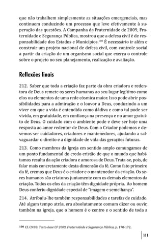 que não trabalhem simplesmente as situações emergenciais, mas
continuem conduzindo um processo que leve efetivamente à su-
peração das questões. A Campanha da Fraternidade de 2009, Fra-
ternidade e Segurança Pública, mostrou que a defesa civil é de res-
ponsabilidade dos Estados e Municípios.100 É necessário ir além e
construir um projeto nacional de defesa civil, com controle social
a partir da criação de um organismo social que exerça o controle
sobre o projeto no seu planejamento, realização e avaliação.


Reflexões finais
212. Saber que toda a criação faz parte da obra criadora e reden-
tora de Deus remete os seres humanos ao seu lugar legítimo como
elos ou elementos de uma rede cósmica maior. Isso pode abrir pos-
sibilidades para a admiração e o louvor a Deus, conduzindo a um
viver em que a vida é entendida como dádiva e como tal pode ser
vivida, em gratuidade, em con iança na presença e no amor gratui-
to de Deus. O cuidado com o ambiente pode e deve ser hoje uma
resposta ao amor redentor de Deus. Com o Criador podemos e de-
vemos ser cuidadores, criadores e mantenedores, ajudando a sal-
vaguardar o direito e a dignidade de vida das gerações futuras.
213. Como membros da Igreja em sentido amplo comungamos de
um ponto fundamental do credo cristão de que o mundo que habi-
tamos resulta da ação criadora e amorosa de Deus. Trata-se, pois, de
falar mais concretamente desta dimensão da fé. Como fato primeiro
da fé, cremos que Deus é o criador e o mantenedor da criação. Os se-
res humanos são criaturas juntamente com os demais elementos da
criação. Todos os elos da criação têm dignidade própria. Ao homem
Deus conferiu dignidade especial de “imagem e semelhança”.
214. Atribuiu-lhe também responsabilidades e tarefas de cuidado.
Até algum tempo atrás, era absolutamente comum dizer ou ouvir,
também na igreja, que o homem é o centro e o sentido de toda a


100   Cf. CNBB. Texto-base CF 2009, Fraternidade e Segurança Pública, p. 170-172.

                                                                                    111
 