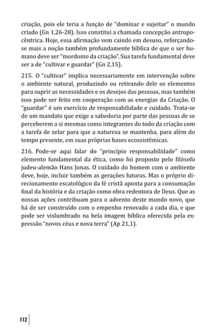 criação, pois ele teria a função de “dominar e sujeitar” o mundo
criado (Gn 1,26-28). Isso constitui a chamada concepção antropo-
cêntrica. Hoje, essa a irmação vem caindo em desuso, reforçando-
se mais a noção também profundamente bíblica de que o ser hu-
mano deve ser “mordomo da criação”. Sua tarefa fundamental deve
ser a de “cultivar e guardar” (Gn 2,15).
215. O “cultivar” implica necessariamente em intervenção sobre
o ambiente natural, produzindo ou retirando dele os elementos
para suprir as necessidades e os desejos das pessoas, mas também
isso pode ser feito em cooperação com as energias da Criação. O
“guardar” é um exercício de responsabilidade e cuidado. Trata-se
de um mandato que exige a sabedoria por parte das pessoas de se
perceberem a si mesmas como integrantes do todo da criação com
a tarefa de zelar para que a natureza se mantenha, para além do
tempo presente, em suas próprias bases ecossistêmicas.
216. Pode-se aqui falar do “princípio responsabilidade” como
elemento fundamental da ética, como foi proposto pelo ilósofo
judeu-alemão Hans Jonas. O cuidado do homem com o ambiente
deve, hoje, incluir também as gerações futuras. Mas o próprio di-
recionamento escatológico da fé cristã aponta para a consumação
 inal da história e da criação como obra redentora de Deus. Que as
nossas ações contribuam para o advento deste mundo novo, que
há de ser construído com o empenho renovado a cada dia, e que
pode ser vislumbrado na bela imagem bíblica oferecida pela ex-
pressão “novos céus e nova terra” (Ap 21,1).




112
 