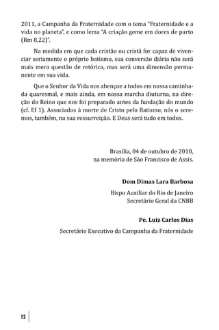 2011, a Campanha da Fraternidade com o tema “Fraternidade e a
vida no planeta”, e como lema “A criação geme em dores de parto
(Rm 8,22)”.
     Na medida em que cada cristão ou cristã for capaz de viven-
ciar seriamente o próprio batismo, sua conversão diária não será
mais mera questão de retórica, mas será uma dimensão perma-
nente em sua vida.
      Que o Senhor da Vida nos abençoe a todos em nossa caminha-
da quaresmal, e mais ainda, em nossa marcha diuturna, na dire-
ção do Reino que nos foi preparado antes da fundação do mundo
(cf. Ef 1). Associados à morte de Cristo pelo Batismo, nós o sere-
mos, também, na sua ressurreição. E Deus será tudo em todos.




                                Brasília, 04 de outubro de 2010,
                           na memória de São Francisco de Assis.


                                      Dom Dimas Lara Barbosa
                                  Bispo Auxiliar do Rio de Janeiro
                                        Secretário Geral da CNBB


                                             Pe. Luiz Carlos Dias
              Secretário Executivo da Campanha da Fraternidade




12
 
