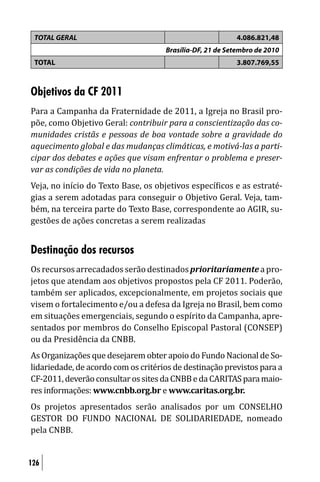 TOTAL GERAL                                              4.086.821,48
                                     Brasília-DF, 21 de Setembro de 2010
 TOTAL                                                    3.807.769,55



Objetivos da CF 2011
Para a Campanha da Fraternidade de 2011, a Igreja no Brasil pro-
põe, como Objetivo Geral: contribuir para a conscientização das co-
munidades cristãs e pessoas de boa vontade sobre a gravidade do
aquecimento global e das mudanças climáticas, e motivá-las a parti-
cipar dos debates e ações que visam enfrentar o problema e preser-
var as condições de vida no planeta.
Veja, no início do Texto Base, os objetivos especí icos e as estraté-
gias a serem adotadas para conseguir o Objetivo Geral. Veja, tam-
bém, na terceira parte do Texto Base, correspondente ao AGIR, su-
gestões de ações concretas a serem realizadas


Destinação dos recursos
Os recursos arrecadados serão destinados prioritariamente a pro-
jetos que atendam aos objetivos propostos pela CF 2011. Poderão,
também ser aplicados, excepcionalmente, em projetos sociais que
visem o fortalecimento e/ou a defesa da Igreja no Brasil, bem como
em situações emergenciais, segundo o espírito da Campanha, apre-
sentados por membros do Conselho Episcopal Pastoral (CONSEP)
ou da Presidência da CNBB.
As Organizações que desejarem obter apoio do Fundo Nacional de So-
lidariedade, de acordo com os critérios de destinação previstos para a
CF-2011, deverão consultar os sites da CNBB e da CARITAS para maio-
res informações: www.cnbb.org.br e www.caritas.org.br.
Os projetos apresentados serão analisados por um CONSELHO
GESTOR DO FUNDO NACIONAL DE SOLIDARIEDADE, nomeado
pela CNBB.


126
 