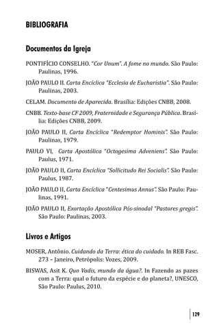 BIBLIOGRAFIA

Documentos da Igreja
PONTIFÍCIO CONSELHO. “Cor Unum”. A fome no mundo. São Paulo:
   Paulinas, 1996.
JOÃO PAULO II. Carta Encíclica “Ecclesia de Eucharistia”. São Paulo:
    Paulinas, 2003.
CELAM. Documento de Aparecida. Brasília: Edições CNBB, 2008.
CNBB. Texto-base CF 2009, Fraternidade e Segurança Pública. Brasí-
   lia: Edições CNBB, 2009.
JOÃO PAULO II, Carta Encíclica “Redemptor Hominis”. São Paulo:
    Paulinas, 1979.
PAULO VI, Carta Apostólica “Octogesima Adveniens”. São Paulo:
    Paulus, 1971.
JOÃO PAULO II, Carta Encíclica “Sollicitudo Rei Socialis”. São Paulo:
    Paulus, 1987.
JOÃO PAULO II, Carta Encíclica “Centesimus Annus”. São Paulo: Pau-
    linas, 1991.
JOÃO PAULO II, Exortação Apostólica Pós-sinodal “Pastores gregis”.
    São Paulo: Paulinas, 2003.


Livros e Artigos
MOSER, Antônio. Cuidando da Terra: ética do cuidado. In REB Fasc.
   273 – Janeiro, Petrópolis: Vozes, 2009.
BISWAS, Asit K. Quo Vadis, mundo da água?. In Fazendo as pazes
    com a Terra: qual o futuro da espécie e do planeta?, UNESCO,
    São Paulo: Paulus, 2010.



                                                                  129
 