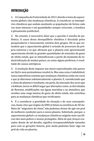INTRODUÇÃO
1. A Campanha da Fraternidade de 2011 aborda o tema do aqueci-
mento global e das mudanças climáticas. A considerar as intempé-
ries climáticas que andam assolando as populações de forma cada
vez mais intensas e em quantidades sempre crescente, a temática
é plenamente justi icável.
2. No entanto, é necessário dizer que a questão é envolta de po-
lêmica. A causa desse desequilíbrio climático é discutida pelos
pesquisadores e basicamente existem dois grupos. Há os que en-
tendem que o aquecimento global é oriundo de processos da pró-
pria natureza e os que a irmam que o planeta está apresentando
aquecimento devido às grandes quantidades de emissões de gases
de efeito estufa, que se intensi icaram a partir do momento da in-
dustrialização de muitos países, ou como alguns preferem, é resul-
tante de causas antrópicas.
3. A resolução deste impasse nos meios especializados não parece
ser fácil e nem pretendemos resolvê-lo. Mas uma coisa é indubitável,
nossa experiência constata que mudanças climáticas estão em curso
e que já alteramos substancialmente o planeta. E, considerando que
o clima do planeta é resultante, em parte, da interação dos seres que
o habitam, torna-se di ícil negar que alterações como: as derrubadas
de lorestas, modi icações nas águas marinhas e na atmosfera, que
recebeu uma carga imensa de gases de efeito estufa, não contribua
para as mudanças climáticas que veri icamos.
4. E a considerar a gravidade da situação e de suas consequên-
cias, basta citar que órgãos da ONU já falam na existência de 50 mi-
lhões de “migrantes do clima”, não podemos deixar de agir em prol
de melhores condições para o nosso planeta. Sobretudo, porque, o
aquecimento global e as mudanças climáticas exigirão mais sacri í-
cios dos mais pobres e menos protegidos. Além de quê, braços cru-
zados diante de tal desa io, signi ica irresponsabilidade tamanha
para com as gerações futuras, pois ainda podemos fazer algo em
prol da vida no planeta.
                                                                   13
 