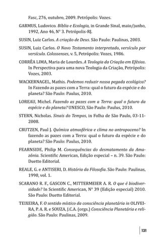 Fasc, 276, outubro, 2009. Petrópolis: Vozes.
GARMUS, Ludovico. Bíblia e Ecologia, in Grande Sinal, maio/junho,
   1992, Ano 46, N° 3. Petrópolis-RJ.
SUSIN, Luiz Carlos. A criação de Deus. São Paulo: Paulinas, 2003.
SUSIN, Luiz Carlos. O Novo Testamento interpretado, versículo por
    versículo. Colossenses, v. 5, Petrópolis: Vozes, 1986.
CORRÊA LIMA, Maria de Lourdes. A Teologia da Criação em Efésios.
   In Perspectiva para uma nova Teologia da Criação, Petrópolis:
   Vozes, 2003.
WACKERNAGEL, Mathis. Podemos reduzir nossa pegada ecológica?
   In Fazendo as pazes com a Terra: qual o futuro da espécie e do
   planeta? São Paulo: Paulus, 2010.
LOREAU, Michel. Fazendo as pazes com a Terra: qual o futuro da
   espécie e do planeta? UNESCO, São Paulo: Paulus, 2010.
STERN, Nicholas. Sinais do Tempos, in Folha de São Paulo, 03-11-
    2008.
CRUTZEN, Paul J. Química atmosférica e clima no antropoceno? In
   fazendo as pazes com a Terra: qual o futuro da espécie e do
   planeta? São Paulo: Paulus, 2010.
FEARNSIDE, Philip M. Consequências do desmatamento da Ama-
    zônia. Scienti ic American, Edição especial – n. 39. São Paulo:
    Duetto Editorial.
REALE, G. e ANTISERI, D. História da Filoso ia. São Paulo: Paulinas,
   1990, vol. 1.
SCARANO R. F., GASCON C., MITTERMEIER A. R. O que é biodiver-
    sidade? In Scienti ic American, N° 39 (Edição especial) 2010.
    São Paulo: Duetto Editorial.
TEIXEIRA, F. O sentido místico da consciência planetária in OLIVEI-
    RA, P. A. R. e SOUZA, J.C.A. (orgs.) Consciência Planetária e reli-
    gião. São Paulo: Paulinas, 2009.


                                                                    131
 