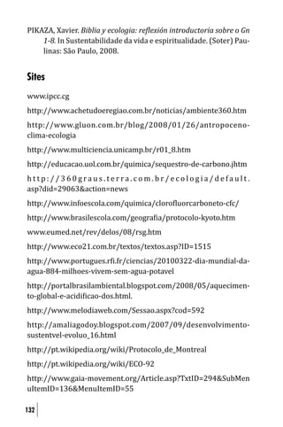 PIKAZA, Xavier. Biblia y ecologia: re lexión introductoria sobre o Gn
    1-8. In Sustentabilidade da vida e espiritualidade. (Soter) Pau-
    linas: São Paulo, 2008.


Sites
www.ipcc.cg
http://www.achetudoeregiao.com.br/noticias/ambiente360.htm
http://www.gluon.com.br/blog/2008/01/26/antropoceno-
clima-ecologia
http://www.multiciencia.unicamp.br/r01_8.htm
http://educacao.uol.com.br/quimica/sequestro-de-carbono.jhtm
http://360graus.terra.com.br/ecologia/default.
asp?did=29063&action=news
http://www.infoescola.com/quimica/cloro luorcarboneto-cfc/
http://www.brasilescola.com/geogra ia/protocolo-kyoto.htm
www.eumed.net/rev/delos/08/rsg.htm
http://www.eco21.com.br/textos/textos.asp?ID=1515
http://www.portugues.r i.fr/ciencias/20100322-dia-mundial-da-
agua-884-milhoes-vivem-sem-agua-potavel
http://portalbrasilambiental.blogspot.com/2008/05/aquecimen-
to-global-e-acidi icao-dos.html.
http://www.melodiaweb.com/Sessao.aspx?cod=592
http://amaliagodoy.blogspot.com/2007/09/desenvolvimento-
sustentvel-evoluo_16.html
http://pt.wikipedia.org/wiki/Protocolo_de_Montreal
http://pt.wikipedia.org/wiki/ECO-92
http://www.gaia-movement.org/Article.asp?TxtID=294&SubMen
uItemID=136&MenuItemID=55

132
 