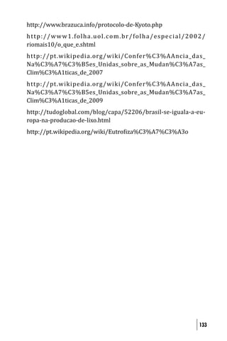http://www.brazuca.info/protocolo-de-Kyoto.php
h t t p : / / w w w 1 . fo l h a . u o l . c o m . b r / fo l h a / e s p e c i a l / 2 0 0 2 /
riomais10/o_que_e.shtml
http://pt .wikipedia.org/wiki/Confer%C3%AAncia_das_
Na%C3%A7%C3%B5es_Unidas_sobre_as_Mudan%C3%A7as_
Clim%C3%A1ticas_de_2007
http://pt .wikipedia.org/wiki/Confer%C3%AAncia_das_
Na%C3%A7%C3%B5es_Unidas_sobre_as_Mudan%C3%A7as_
Clim%C3%A1ticas_de_2009
http://tudoglobal.com/blog/capa/52206/brasil-se-iguala-a-eu-
ropa-na-producao-de-lixo.html
http://pt.wikipedia.org/wiki/Eutro iza%C3%A7%C3%A3o




                                                                                           133
 