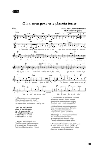 HINO


                  Olha, meu povo este planeta terra
Hino                                                                         L.: Pe. José Antônio de Oliveira
                                                                                  M.: Casimiro Nogueira
   = 108
                         Am                     Dm                      Fmaj7 E        Am               Am
                                                                                            1.                     2.


                               Am              A7            Dm                            G



           1. O -lha, meu po -vo_es-te pla - ne - ta ter -        ra:         Das cri- a - tu -ras to -das, a   mais lin
       C                            Dm                                  Am                             F



       -    da!          Eu a plas -mei com to-do_a - mor ma - ter -         no,         pra ser um ber -ço de_a-con -

                    E7                     Am                           Dm                 G



       che- go_e vi -    da.        Refr.: Nos - sa mãe ter - ra, Se - nhor,               ge- me de       dor noi -te_e

       C                        Dm                           Am                F                                E7


       di - a.      Se-rá de    par - to      es - sa dor?                      Ou sim - ples - men-te_a - go - ni - a?

                  Dm                              Am                     B7                 E7              Am



                  Vai de - pen - der só de        nós!                    Vai de - pen - der só de          nós!

   1. Olha, meu povo, este planeta terra:                      3. Vê, nesta terra, os teus irmãos. São tantos...
   Das criaturas todas, a mais linda!                          Que a fome mata e a miséria humilha.
   Eu a plasmei com todo amor materno,                         Eu sonho ver um mundo mais humano,
   Pra ser um berço de aconchego e vida. (Gn 1)                Sem tanto lucro e muito mais partilha!

                                                              4.Olha as florestas: pulmão verde e forte!
   Nossa mãe terra, Senhor,                                   Sente esse ar que te entreguei tão puro...
   Geme de dor noite e dia.                                   Agora, gases disseminam morte;
   Será de parto essa dor?                                    O aquecimento queima o teu futuro.
   Ou simplesmente agonia?!
   Vai depender só de nós!                                    5. Contempla os rios que agonizam tristes.
   Vai depender só de nós!                                    Não te incomoda poluir assim?!
                                                              Vê: tanta espécie já não mais existe!
                                                              Por mais cuidado implora esse jardim!
   2. A terra é mãe, é criatura viva;
   Também respira, se alimenta e sofre.                       6. A humanidade anseia nova terra. (2Pd 3,13)
   É de respeito que ela mais precisa!                        De dores geme toda a criação. (Rm 8,22)
   Sem teu cuidado ela agoniza e morre.                       Transforma em Páscoa as dores dessa espera,
                                                              Quero essa terra em plena gestação!




                                                                                                                           135
 