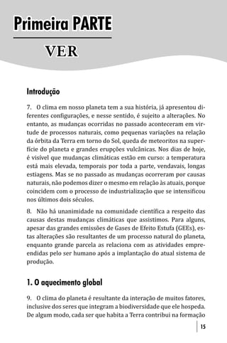 Primeira PARTE
       VER

 Introdução
 7. O clima em nosso planeta tem a sua história, já apresentou di-
 ferentes con igurações, e nesse sentido, é sujeito a alterações. No
 entanto, as mudanças ocorridas no passado aconteceram em vir-
 tude de processos naturais, como pequenas variações na relação
 da órbita da Terra em torno do Sol, queda de meteoritos na super-
  ície do planeta e grandes erupções vulcânicas. Nos dias de hoje,
 é visível que mudanças climáticas estão em curso: a temperatura
 está mais elevada, temporais por toda a parte, vendavais, longas
 estiagens. Mas se no passado as mudanças ocorreram por causas
 naturais, não podemos dizer o mesmo em relação às atuais, porque
 coincidem com o processo de industrialização que se intensi icou
 nos últimos dois séculos.
 8. Não há unanimidade na comunidade cientí ica a respeito das
 causas destas mudanças climáticas que assistimos. Para alguns,
 apesar das grandes emissões de Gases de Efeito Estufa (GEEs), es-
 tas alterações são resultantes de um processo natural do planeta,
 enquanto grande parcela as relaciona com as atividades empre-
 endidas pelo ser humano após a implantação do atual sistema de
 produção.


 1. O aquecimento global
 9. O clima do planeta é resultante da interação de muitos fatores,
 inclusive dos seres que integram a biodiversidade que ele hospeda.
 De algum modo, cada ser que habita a Terra contribui na formação
                                                                  15
 