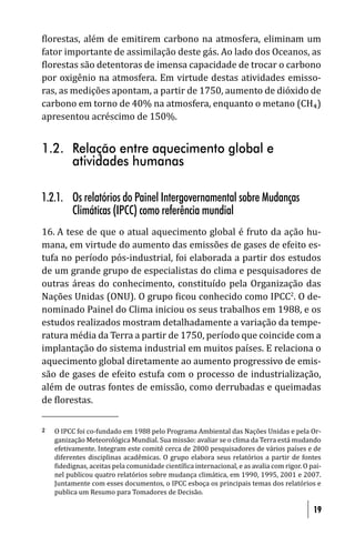 lorestas, além de emitirem carbono na atmosfera, eliminam um
fator importante de assimilação deste gás. Ao lado dos Oceanos, as
 lorestas são detentoras de imensa capacidade de trocar o carbono
por oxigênio na atmosfera. Em virtude destas atividades emisso-
ras, as medições apontam, a partir de 1750, aumento de dióxido de
carbono em torno de 40% na atmosfera, enquanto o metano (CH₄)
apresentou acréscimo de 150%.


1.2. Relação entre aquecimento global e
     atividades humanas

1.2.1. Os relatórios do Painel Intergovernamental sobre Mudanças
       Climáticas (IPCC) como referência mundial
16. A tese de que o atual aquecimento global é fruto da ação hu-
mana, em virtude do aumento das emissões de gases de efeito es-
tufa no período pós-industrial, foi elaborada a partir dos estudos
de um grande grupo de especialistas do clima e pesquisadores de
outras áreas do conhecimento, constituído pela Organização das
Nações Unidas (ONU). O grupo icou conhecido como IPCC2. O de-
nominado Painel do Clima iniciou os seus trabalhos em 1988, e os
estudos realizados mostram detalhadamente a variação da tempe-
ratura média da Terra a partir de 1750, período que coincide com a
implantação do sistema industrial em muitos países. E relaciona o
aquecimento global diretamente ao aumento progressivo de emis-
são de gases de efeito estufa com o processo de industrialização,
além de outras fontes de emissão, como derrubadas e queimadas
de lorestas.

2   O IPCC foi co-fundado em 1988 pelo Programa Ambiental das Nações Unidas e pela Or-
    ganização Meteorológica Mundial. Sua missão: avaliar se o clima da Terra está mudando
    efetivamente. Integram este comitê cerca de 2800 pesquisadores de vários países e de
    diferentes disciplinas acadêmicas. O grupo elabora seus relatórios a partir de fontes
     idedignas, aceitas pela comunidade cientí ica internacional, e as avalia com rigor. O pai-
    nel publicou quatro relatórios sobre mudança climática, em 1990, 1995, 2001 e 2007.
    Juntamente com esses documentos, o IPCC esboça os principais temas dos relatórios e
    publica um Resumo para Tomadores de Decisão.

                                                                                            19
 
