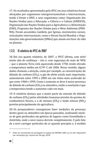 17. Os resultados apresentados pelo IPCC em seus relatórios foram
abraçados por organismos intergovernamentais e internacionais,
tendo à frente a ONU, e seus organismos como: Organização das
Nações Unidas para a Educação, a Ciência e a Cultura (UNESCO),
Organização das Nações Unidas para a Agricultura e a Alimentação
(FAO), Programa das Nações Unidas para o Meio Ambiente (PNU-
MA). Foram assumidos, também, por Igrejas, movimentos sociais,
articulações internacionais, como o Fórum Social Mundial, e Orga-
nizações não-governamentais (ONGs) que atuam em favor da vida
no planeta.


1.2.2. O relatório do IPCC de 2007
18. Em seu quarto relatório, de 2007, o IPCC3 a irma, com nível
muito alto de con iança – isto é, com segurança de mais de 90%
– que o planeta Terra está aquecendo desde 1750, tendo elevado
a temperatura média em 0,74º C até 2006. Nesse sentido, alguns
dados chamam a atenção, como por exemplo, as concentrações de
dióxido de carbono (CO₂), o gás de efeito estufa mais importante,
aumentaram entre 1995 e 2005 em um ritmo mais acelerado do
que entre 1960 e 1995. Como o aumento se deve à maior presença
de dióxido de carbono (CO₂) na atmosfera, então a conclusão é que
a temperatura tende a aumentar cada vez mais.
19. O relatório destaca que a maior parte da emissão de dióxido
de carbono (CO₂) pelas atividades humanas provém da queima de
combustíveis fósseis, e a de metano (CH₄) e óxido nitroso (NO2)
provém principalmente da agricultura.
20. Os pesquisadores conseguiram fazer medições da presença
destes gases na atmosfera em épocas passadas, analisando núcle-
os de gelo perfurados em geleiras de lugares como Groenlândia e
Antártida, onde a neve nunca derrete completamente. E pelo fato
de a neve carregar partículas do ar quando precipita e, à medida


3    Pode ser encontrado em português no espaço do PNUMA, ONU, ou no site: Disponível
     em <www.ipcc.cg>. Acesso em: 06 ago. 2010.


20
 