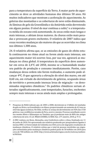 para a temperatura da super ície da Terra. A maior parte do aque-
cimento se deve as atividades humanas dos últimos 50 anos. Há
muitos indicadores que mostram a aceleração do aquecimento. As
geleiras das montanhas e as coberturas de neve estão diminuindo.
As lâminas de gelo da Groenlândia e da Antártida estão derretendo
em alguns pontos. O nível do mar continua a subir,4 e a temperatu-
ra média do oceano está aumentando. As secas estão mais longas e
mais intensas, e afetam áreas maiores. As chuvas estão mais pesa-
das e provocam graves enchentes. O relatório de 2007 indica que
essas recentes mudanças são maiores do que as ocorridas no clima
nos últimos 1.300 anos.
24. O relatório a irma que, se as emissões de gases de efeito estu-
fa continuarem no ritmo atual ou forem ainda mais intensas, um
aquecimento maior irá ocorrer. Isso, por sua vez, agravará as mu-
danças no clima global. A temperatura da super ície deve aumen-
tar em cerca de 2,4°C até 2050, mesmo se a humanidade mudar
seu padrão de produção e consumo imediatamente. Porém, caso
mudanças dessa ordem não forem realizadas, o aumento pode al-
cançar 4ºC. O que agravaria a elevação do nível dos mares, em até
0,60 cm, em virtude do derretimento de geleiras, ocupando áreas
do território e provocando imensas levas de migração – os deno-
minados migrantes climáticos.5 Os padrões climáticos seriam al-
terados signi icativamente, com tempestades, furacões, enchentes
sempre mais intensas e secas ainda mais amplas e prolongadas.



4    Pesquisas da NASA indicam que, de 2003 a 2008, derreteram-se 2 bilhões de toneladas
     de gelo no Ártico, na Groenlândia e no Alasca, proporcionando um aumento de 4,5 mm no
     nível das águas oceânicas. No Chile, veri ica-se avanço do derretimento em 92% das 1720
     geleiras e nas cordilheiras nevadas do Peru, ocorre o mesmo. Processo semelhante ocorre
     nos montes Kênia e Kilimanjaro na Tanzânia, que já perderam mais de 80% das antigas
     coberturas de neve. Cf. J.A. MEJIA GUERRA, In REB, Fasc. 277, Janeiro, 2010, p. 9-11.
5    A ONU realizou em Bonn, Alemanha, uma Conferência sobre o clima, inalizada em 11
     de junho de 2010. Foi apresentado um relatório produzido por pesquisadores ligados à
     mesma ONU e à Universidade de Colúmbia nos EUA acerca de migrações resultantes de
     mudanças climáticas. O relatório estima que o total de pessoas envolvidas nas migra-
     ções estimuladas pelas mudanças climáticas poderá pular de 50 milhões em 2010 para
     cerca de 700 milhões em 2050. http://www.achetudoeregiao.com.br/noticias/ambien-
     te360.htm


22
 