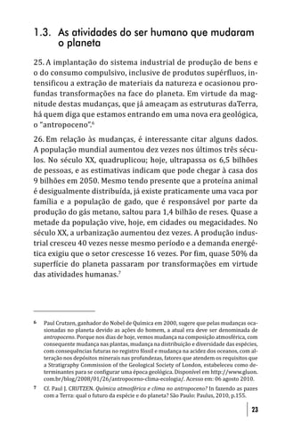 1.3. As atividades do ser humano que mudaram
     o planeta
25. A implantação do sistema industrial de produção de bens e
o do consumo compulsivo, inclusive de produtos supérfluos, in-
tensificou a extração de materiais da natureza e ocasionou pro-
fundas transformações na face do planeta. Em virtude da mag-
nitude destas mudanças, que já ameaçam as estruturas daTerra,
há quem diga que estamos entrando em uma nova era geológica,
o “antropoceno”.6
26. Em relação às mudanças, é interessante citar alguns dados.
A população mundial aumentou dez vezes nos últimos três sécu-
los. No século XX, quadruplicou; hoje, ultrapassa os 6,5 bilhões
de pessoas, e as estimativas indicam que pode chegar à casa dos
9 bilhões em 2050. Mesmo tendo presente que a proteína animal
é desigualmente distribuída, já existe praticamente uma vaca por
família e a população de gado, que é responsável por parte da
produção do gás metano, saltou para 1,4 bilhão de reses. Quase a
metade da população vive, hoje, em cidades ou megacidades. No
século XX, a urbanização aumentou dez vezes. A produção indus-
trial cresceu 40 vezes nesse mesmo período e a demanda energé-
tica exigiu que o setor crescesse 16 vezes. Por im, quase 50% da
super ície do planeta passaram por transformações em virtude
das atividades humanas.7




6   Paul Crutzen, ganhador do Nobel de Química em 2000, sugere que pelas mudanças oca-
    sionadas no planeta devido as ações do homem, a atual era deve ser denominada de
    antropoceno. Porque nos dias de hoje, vemos mudança na composição atmosférica, com
    consequente mudança nas plantas, mudança na distribuição e diversidade das espécies,
    com consequências futuras no registro fóssil e mudança na acidez dos oceanos, com al-
    teração nos depósitos minerais nas profundezas, fatores que atendem os requisitos que
    a Stratigraphy Commission of the Geological Society of London, estabeleceu como de-
    terminantes para se con igurar uma época geológica. Disponível em http://www.gluon.
    com.br/blog/2008/01/26/antropoceno-clima-ecologia/. Acesso em: 06 agosto 2010.
7   Cf. Paul J. CRUTZEN. Química atmosférica e clima no antropoceno? In fazendo as pazes
    com a Terra: qual o futuro da espécie e do planeta? São Paulo: Paulus, 2010, p.155.

                                                                                      23
 