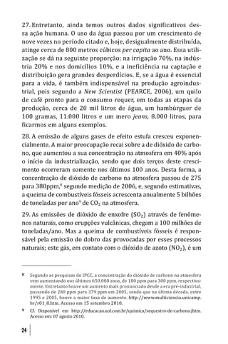 27. Entretanto, ainda temos outros dados significativos des-
sa ação humana. O uso da água passou por um crescimento de
nove vezes no período citado e, hoje, desigualmente distribuída,
atinge cerca de 800 metros cúbicos per capita ao ano. Essa utili-
zação se dá na seguinte proporção: na irrigação 70%, na indús-
tria 20% e nos domicílios 10%, e a ineficiência na captação e
distribuição gera grandes desperdícios. E, se a água é essencial
para a vida, é também indispensável na produção agroindus-
trial, pois segundo a New Scientist (PEARCE, 2006), um quilo
de café pronto para o consumo requer, em todas as etapas da
produção, cerca de 20 mil litros de água, um hambúrguer de
100 gramas, 11.000 litros e um mero jeans, 8.000 litros, para
ficarmos em alguns exemplos.
28. A emissão de alguns gases de efeito estufa cresceu exponen-
cialmente. A maior preocupação recai sobre a de dióxido de carbo-
no, que aumentou a sua concentração na atmosfera em 40% após
o início da industrialização, sendo que dois terços deste cresci-
mento ocorreram somente nos últimos 100 anos. Desta forma, a
concentração de dióxido de carbono na atmosfera passou de 275
para 380ppm,8 segundo medição de 2006, e, segundo estimativas,
a queima de combustíveis fósseis acrescenta anualmente 5 bilhões
de toneladas por ano9 de CO₂ na atmosfera.
29. As emissões de dióxido de enxofre (SO₂) através de fenôme-
nos naturais, como erupções vulcânicas, chegam a 100 milhões de
toneladas/ano. Mas a queima de combustíveis fósseis é respon-
sável pela emissão do dobro das provocadas por esses processos
naturais; este gás, em contato com o dióxido de azoto (NO₂), é um



8    Segundo as pesquisas do IPCC, a concentração do dióxido de carbono na atmosfera
     vem aumentando nos últimos 650.000 anos, de 180 ppm para 300 ppm, respectiva-
     mente. Entretanto houve um aumento mais pronunciado desde a era pré-industrial,
     passando de 280 ppm para 379 ppm em 2005, sendo que na última década, entre
     1995 e 2005, houve a maior taxa de aumento. http://www.multiciencia.unicamp.
     br/r01_8.htm. Acesso em 15 setembro 2010.
9    Cf. Disponível em http://educacao.uol.com.br/quimica/sequestro-de-carbono.jhtm.
     Acesso em: 07 agosto 2010.


24
 
