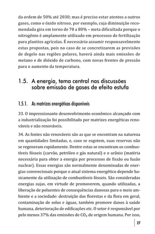 da ordem de 50% até 2030; mas é preciso estar atentos a outros
gases, como o óxido nitroso, por exemplo, cuja diminuição reco-
mendada gira em torno de 70 a 80% – meta dificultada porque o
nitrogênio é amplamente utilizado em processos de fertilização
para plantios agrícolas. É necessário assumir responsavelmente
estas propostas, pois no caso de se concretizarem as previsões
de degelo nas regiões polares, haverá ainda mais emissões de
metano e de dióxido de carbono, com novas frentes de pressão
para o aumento da temperatura.


1.5. A energia, tema central nas discussões
     sobre emissão de gases de efeito estufa

1.5.1. As matrizes energéticas disponíveis
33. O impressionante desenvolvimento econômico alcançado com
a industrialização foi possibilitado por matrizes energéticas reno-
váveis e não renováveis.
34. As fontes não renováveis são as que se encontram na natureza
em quantidades limitadas, e, caso se esgotem, suas reservas não
se regeneram rapidamente. Dentre estas se encontram os combus-
tíveis fósseis (carvão, petróleo e gás natural) e o urânio (matéria
necessária para obter a energia por processos de issão ou fusão
nuclear). Essas energias são normalmente denominadas de ener-
gias convencionais porque o atual sistema energético depende ba-
sicamente da utilização de combustíveis fósseis. São consideradas
energias sujas, em virtude de promoverem, quando utilizadas, a
liberação de poluentes de consequências danosas para o meio am-
biente e a sociedade: destruição das lorestas e da lora em geral,
contaminação de solos e águas, também promove danos à saúde
humana, deterioração de edi icações etc. O setor é responsável por
pelo menos 37% das emissões de CO₂ de origem humana. Por isso,
                                                                 27
 