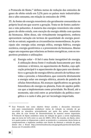 o Protocolo de Kioto,12 de iniu metas de redução das emissões de
gases de efeito estufa em 5,2% para os países mais industrializa-
dos e alto consumo, em relação às emissões de 1990.
35. As fontes de energia renováveis são geralmente consumidas no
próprio local em que ocorre a geração. Trata-se de fontes autócto-
nes e não poluentes. A maioria das energias renováveis não emite
gases de efeito estufa, com exceção da energia obtida com queima
da biomassa. Além disso, são virtualmente inesgotáveis, embora
apresentem variação em termos de quantidade de energia possí-
vel de se extrair, segundo as circunstâncias momentâneas. As prin-
cipais são: energia solar, energia eólica, energia hídrica, energia
oceânica, energia geotérmica e a proveniente da biomassa. Abaixo
segue um esquema que relaciona as fontes energéticas, com os res-
pectivos produtos e utilizações:
      a) Energia solar – O Sol é uma fonte inesgotável de energia.
         A utilização dessa fonte é realizada basicamente por dois
         sistemas: o térmico, no aquecimento de luidos, cuja apli-
         cação principal é o aquecimento de água para uso domés-
         tico e a geração de energia elétrica através de turbinas mo-
         vidas a pressão; o fotovoltaico, que converte diretamente
         a energia solar em energia elétrica, através de painéis de
         células fotovoltaicas. Há avanços signi icativos na geração
         fotovoltaica de energia no planeta, fruto de opções políti-
         cas que a implementam como prioridade. No Brasil, até o
         momento, não está entre as prioridades da política ener-
         gética e o custo é alto, por ser tecnologia importada.


12   Esse Protocolo tem como objetivo irmar acordos e discussões internacio-
     nais para conjuntamente estabelecer metas de redução na emissão de ga-
     ses-estufa na atmosfera, principalmente por parte dos países industrializa-
     dos, além de criar formas de desenvolvimento de maneira menos impactante.
     O Protocolo de Kyoto estabelece metas de redução de gases a serem implantadas,
     algo em torno de 5,2% entre os anos de 2008 e 2012. Na reunião, em Kyoto, oiten-
     ta e quatro países se dispuseram a aderir ao protocolo e o assinaram, dessa forma se
     comprometeram a implantar medidas com intuito de diminuir a emissão de gases,
     dentre eles o Brasil. http://www.brasilescola.com/geogra ia/protocolo-kyoto.htm.
     Acesso em 15 setembro 2010.


28
 